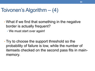 64
Toivonen’s Algorithm – (4)
• What if we find that something in the negative
border is actually frequent?
• We must start over again!
• Try to choose the support threshold so the
probability of failure is low, while the number of
itemsets checked on the second pass fits in main-
memory.
 