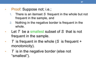 67
• Proof: Suppose not; i.e.;
1. There is an itemset S frequent in the whole but not
frequent in the sample, and
2. Nothing in the negative border is frequent in the
whole.
• Let T be a smallest subset of S that is not
frequent in the sample.
• T is frequent in the whole (S is frequent +
monotonicity).
• T is in the negative border (else not
“smallest”).
 