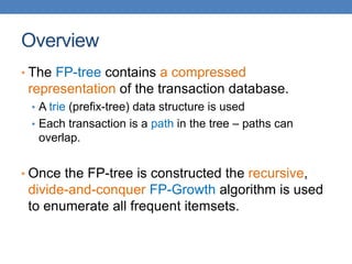 Overview
• The FP-tree contains a compressed
representation of the transaction database.
• A trie (prefix-tree) data structure is used
• Each transaction is a path in the tree – paths can
overlap.
• Once the FP-tree is constructed the recursive,
divide-and-conquer FP-Growth algorithm is used
to enumerate all frequent itemsets.
 