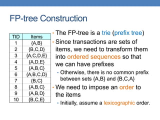 FP-tree Construction
• The FP-tree is a trie (prefix tree)
• Since transactions are sets of
items, we need to transform them
into ordered sequences so that
we can have prefixes
• Otherwise, there is no common prefix
between sets {A,B} and {B,C,A}
• We need to impose an order to
the items
• Initially, assume a lexicographic order.
TID Items
1 {A,B}
2 {B,C,D}
3 {A,C,D,E}
4 {A,D,E}
5 {A,B,C}
6 {A,B,C,D}
7 {B,C}
8 {A,B,C}
9 {A,B,D}
10 {B,C,E}
 
