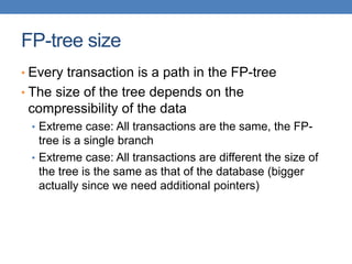 FP-tree size
• Every transaction is a path in the FP-tree
• The size of the tree depends on the
compressibility of the data
• Extreme case: All transactions are the same, the FP-
tree is a single branch
• Extreme case: All transactions are different the size of
the tree is the same as that of the database (bigger
actually since we need additional pointers)
 