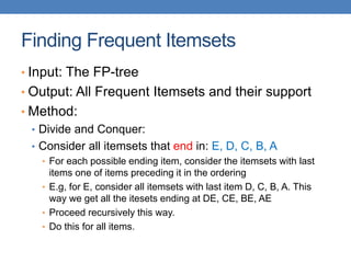 Finding Frequent Itemsets
• Input: The FP-tree
• Output: All Frequent Itemsets and their support
• Method:
• Divide and Conquer:
• Consider all itemsets that end in: E, D, C, B, A
• For each possible ending item, consider the itemsets with last
items one of items preceding it in the ordering
• E.g, for E, consider all itemsets with last item D, C, B, A. This
way we get all the itesets ending at DE, CE, BE, AE
• Proceed recursively this way.
• Do this for all items.
 