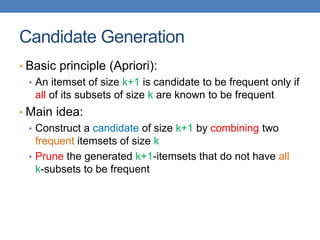 Candidate Generation
• Basic principle (Apriori):
• An itemset of size k+1 is candidate to be frequent only if
all of its subsets of size k are known to be frequent
• Main idea:
• Construct a candidate of size k+1 by combining two
frequent itemsets of size k
• Prune the generated k+1-itemsets that do not have all
k-subsets to be frequent
 