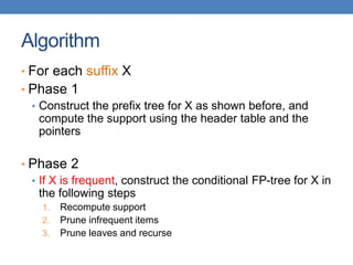 Algorithm
• For each suffix X
• Phase 1
• Construct the prefix tree for X as shown before, and
compute the support using the header table and the
pointers
• Phase 2
• If X is frequent, construct the conditional FP-tree for X in
the following steps
1. Recompute support
2. Prune infrequent items
3. Prune leaves and recurse
 
