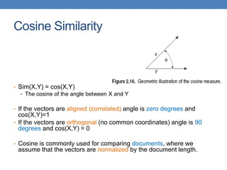 Cosine Similarity
• Sim(X,Y) = cos(X,Y)
• The cosine of the angle between X and Y
• If the vectors are aligned (correlated) angle is zero degrees and
cos(X,Y)=1
• If the vectors are orthogonal (no common coordinates) angle is 90
degrees and cos(X,Y) = 0
• Cosine is commonly used for comparing documents, where we
assume that the vectors are normalized by the document length.
 