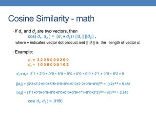Cosine Similarity - math
• If d1 and d2 are two vectors, then
cos( d1, d2 ) = (d1  d2) / ||d1|| ||d2|| ,
where  indicates vector dot product and || d || is the length of vector d.
• Example:
d1 = 3 2 0 5 0 0 0 2 0 0
d2 = 1 0 0 0 0 0 0 1 0 2
d1  d2= 3*1 + 2*0 + 0*0 + 5*0 + 0*0 + 0*0 + 0*0 + 2*1 + 0*0 + 0*2 = 5
||d1|| = (3*3+2*2+0*0+5*5+0*0+0*0+0*0+2*2+0*0+0*0)0.5 = (42) 0.5 = 6.481
||d2|| = (1*1+0*0+0*0+0*0+0*0+0*0+0*0+1*1+0*0+2*2) 0.5 = (6) 0.5 = 2.245
cos( d1, d2 ) = .3150
 
