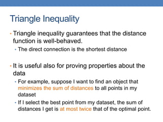Triangle Inequality
• Triangle inequality guarantees that the distance
function is well-behaved.
• The direct connection is the shortest distance
• It is useful also for proving properties about the
data
• For example, suppose I want to find an object that
minimizes the sum of distances to all points in my
dataset
• If I select the best point from my dataset, the sum of
distances I get is at most twice that of the optimal point.
 