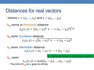 Distances for real vectors
• Vectors 𝑥 = 𝑥1, … , 𝑥𝑑 and 𝑦 = (𝑦1, … , 𝑦𝑑)
• Lp norms or Minkowski distance:
𝐿𝑝 𝑥, 𝑦 = 𝑥1 − 𝑦1
𝑝
+ ⋯ + 𝑥𝑑 − 𝑦𝑑
𝑝 1
𝑝
• L2 norm: Euclidean distance:
𝐿2 𝑥, 𝑦 = 𝑥1 − 𝑦1
2 + ⋯ + 𝑥𝑑 − 𝑦𝑑
2
• L1 norm: Manhattan distance:
𝐿1 𝑥, 𝑦 = 𝑥1 − 𝑦1 + ⋯ + |𝑥𝑑 − 𝑦𝑑|
• L∞ norm:
𝐿∞ 𝑥, 𝑦 = max 𝑥1 − 𝑦1 , … , |𝑥𝑑 − 𝑦𝑑|
• The limit of Lp as p goes to infinity.
Lp norms are known to be distance metrics
 