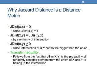 22
Why Jaccard Distance Is a Distance
Metric
• JDist(x,x) = 0
• since JSim(x,x) = 1
• JDist(x,y) = JDist(y,x)
• by symmetry of intersection
• JDist(x,y) > 0
• since intersection of X,Y cannot be bigger than the union.
• Triangle inequality:
• Follows from the fact that JSim(X,Y) is the probability of
randomly selected element from the union of X and Y to
belong to the intersection
 