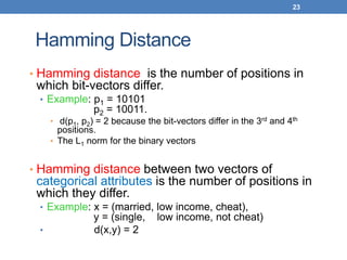 23
Hamming Distance
• Hamming distance is the number of positions in
which bit-vectors differ.
• Example: p1 = 10101
p2 = 10011.
• d(p1, p2) = 2 because the bit-vectors differ in the 3rd and 4th
positions.
• The L1 norm for the binary vectors
• Hamming distance between two vectors of
categorical attributes is the number of positions in
which they differ.
• Example: x = (married, low income, cheat),
y = (single, low income, not cheat)
• d(x,y) = 2
 
