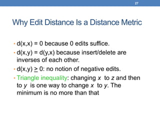 27
Why Edit Distance Is a Distance Metric
• d(x,x) = 0 because 0 edits suffice.
• d(x,y) = d(y,x) because insert/delete are
inverses of each other.
• d(x,y) > 0: no notion of negative edits.
• Triangle inequality: changing x to z and then
to y is one way to change x to y. The
minimum is no more than that
 