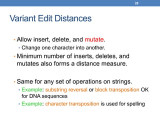 28
Variant Edit Distances
• Allow insert, delete, and mutate.
• Change one character into another.
• Minimum number of inserts, deletes, and
mutates also forms a distance measure.
• Same for any set of operations on strings.
• Example: substring reversal or block transposition OK
for DNA sequences
• Example: character transposition is used for spelling
 