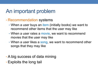 An important problem
• Recommendation systems
• When a user buys an item (initially books) we want to
recommend other items that the user may like
• When a user rates a movie, we want to recommend
movies that the user may like
• When a user likes a song, we want to recommend other
songs that they may like
• A big success of data mining
• Exploits the long tail
 