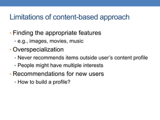 Limitations of content-based approach
• Finding the appropriate features
• e.g., images, movies, music
• Overspecialization
• Never recommends items outside user’s content profile
• People might have multiple interests
• Recommendations for new users
• How to build a profile?
 