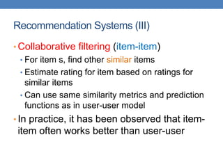 Recommendation Systems (III)
• Collaborative filtering (item-item)
• For item s, find other similar items
• Estimate rating for item based on ratings for
similar items
• Can use same similarity metrics and prediction
functions as in user-user model
• In practice, it has been observed that item-
item often works better than user-user
 