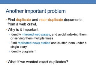 Another important problem
• Find duplicate and near-duplicate documents
from a web crawl.
• Why is it important:
• Identify mirrored web pages, and avoid indexing them,
or serving them multiple times
• Find replicated news stories and cluster them under a
single story.
• Identify plagiarism
• What if we wanted exact duplicates?
 