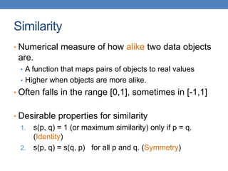Similarity
• Numerical measure of how alike two data objects
are.
• A function that maps pairs of objects to real values
• Higher when objects are more alike.
• Often falls in the range [0,1], sometimes in [-1,1]
• Desirable properties for similarity
1. s(p, q) = 1 (or maximum similarity) only if p = q.
(Identity)
2. s(p, q) = s(q, p) for all p and q. (Symmetry)
 