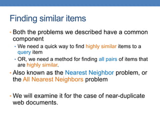 Finding similar items
• Both the problems we described have a common
component
• We need a quick way to find highly similar items to a
query item
• OR, we need a method for finding all pairs of items that
are highly similar.
• Also known as the Nearest Neighbor problem, or
the All Nearest Neighbors problem
• We will examine it for the case of near-duplicate
web documents.
 