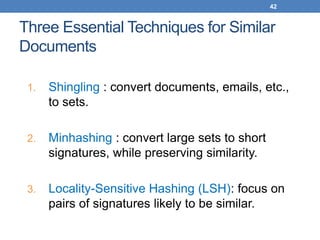 42
Three Essential Techniques for Similar
Documents
1. Shingling : convert documents, emails, etc.,
to sets.
2. Minhashing : convert large sets to short
signatures, while preserving similarity.
3. Locality-Sensitive Hashing (LSH): focus on
pairs of signatures likely to be similar.
 