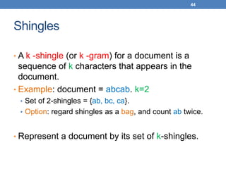 44
Shingles
• A k -shingle (or k -gram) for a document is a
sequence of k characters that appears in the
document.
• Example: document = abcab. k=2
• Set of 2-shingles = {ab, bc, ca}.
• Option: regard shingles as a bag, and count ab twice.
• Represent a document by its set of k-shingles.
 
