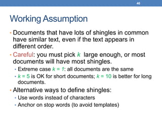 46
Working Assumption
• Documents that have lots of shingles in common
have similar text, even if the text appears in
different order.
• Careful: you must pick k large enough, or most
documents will have most shingles.
• Extreme case k = 1: all documents are the same
• k = 5 is OK for short documents; k = 10 is better for long
documents.
• Alternative ways to define shingles:
• Use words instead of characters
• Anchor on stop words (to avoid templates)
 