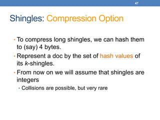 47
Shingles: Compression Option
• To compress long shingles, we can hash them
to (say) 4 bytes.
• Represent a doc by the set of hash values of
its k-shingles.
• From now on we will assume that shingles are
integers
• Collisions are possible, but very rare
 