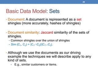 49
Basic Data Model: Sets
• Document: A document is represented as a set
shingles (more accurately, hashes of shingles)
• Document similarity: Jaccard similarity of the sets of
shingles.
• Common shingles over the union of shingles
• Sim (C1, C2) = |C1C2|/|C1C2|.
• Although we use the documents as our driving
example the techniques we will describe apply to any
kind of sets.
• E.g., similar customers or items.
 