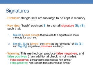 Signatures
• Problem: shingle sets are too large to be kept in memory.
• Key idea: “hash” each set S to a small signature Sig (S),
such that:
1. Sig (S) is small enough that we can fit a signature in main
memory for each set.
2. Sim (S1, S2) is (almost) the same as the “similarity” of Sig (S1)
and Sig (S2). (signature preserves similarity).
• Warning: This method can produce false negatives, and
false positives (if an additional check is not made).
• False negatives: Similar items deemed as non-similar
• False positives: Non-similar items deemed as similar
 