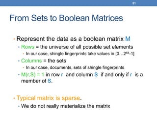 51
From Sets to Boolean Matrices
• Represent the data as a boolean matrix M
• Rows = the universe of all possible set elements
• In our case, shingle fingerprints take values in [0…264-1]
• Columns = the sets
• In our case, documents, sets of shingle fingerprints
• M(r,S) = 1 in row r and column S if and only if r is a
member of S.
• Typical matrix is sparse.
• We do not really materialize the matrix
 