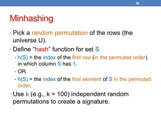 55
Minhashing
• Pick a random permutation of the rows (the
universe U).
• Define “hash” function for set S
• h(S) = the index of the first row (in the permuted order)
in which column S has 1.
• OR
• h(S) = the index of the first element of S in the permuted
order.
• Use k (e.g., k = 100) independent random
permutations to create a signature.
 