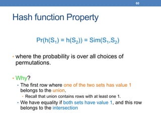 60
Hash function Property
Pr(h(S1) = h(S2)) = Sim(S1,S2)
• where the probability is over all choices of
permutations.
• Why?
• The first row where one of the two sets has value 1
belongs to the union.
• Recall that union contains rows with at least one 1.
• We have equality if both sets have value 1, and this row
belongs to the intersection
 