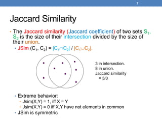 7
Jaccard Similarity
• The Jaccard similarity (Jaccard coefficient) of two sets S1,
S2 is the size of their intersection divided by the size of
their union.
• JSim (C1, C2) = |C1C2| / |C1C2|.
• Extreme behavior:
• Jsim(X,Y) = 1, iff X = Y
• Jsim(X,Y) = 0 iff X,Y have not elements in common
• JSim is symmetric
3 in intersection.
8 in union.
Jaccard similarity
= 3/8
 