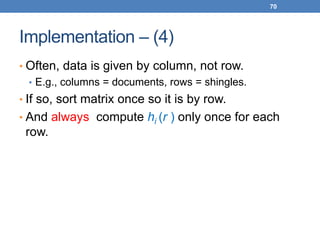 70
Implementation – (4)
• Often, data is given by column, not row.
• E.g., columns = documents, rows = shingles.
• If so, sort matrix once so it is by row.
• And always compute hi (r ) only once for each
row.
 