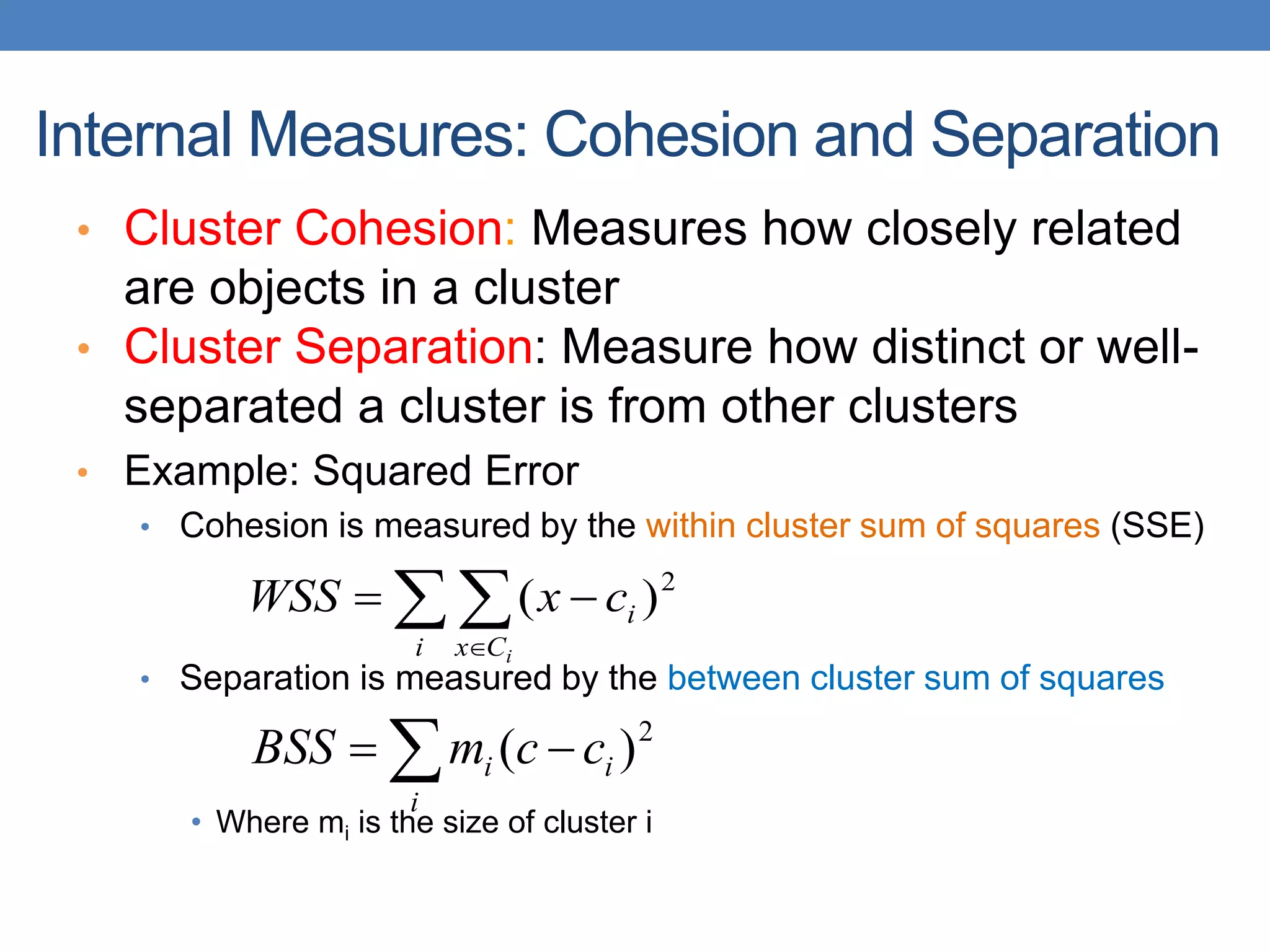 • Cluster Cohesion: Measures how closely related
are objects in a cluster
• Cluster Separation: Measure how distinct or well-
separated a cluster is from other clusters
• Example: Squared Error
• Cohesion is measured by the within cluster sum of squares (SSE)
• Separation is measured by the between cluster sum of squares
• Where mi is the size of cluster i
Internal Measures: Cohesion and Separation
 



i C
x
i
i
c
x
WSS 2
)
(
 

i
i
i c
c
m
BSS 2
)
(
 