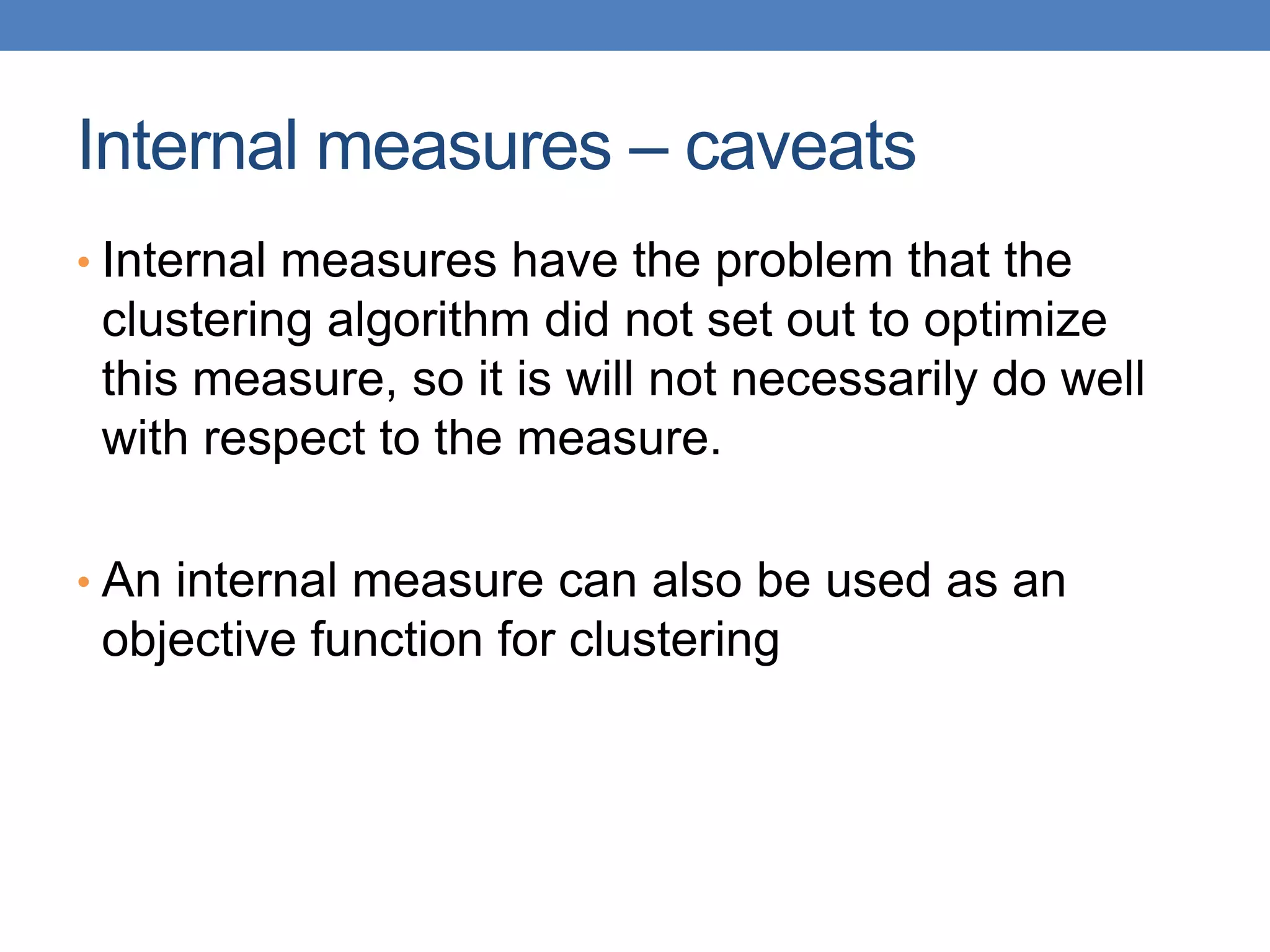Internal measures – caveats
• Internal measures have the problem that the
clustering algorithm did not set out to optimize
this measure, so it is will not necessarily do well
with respect to the measure.
• An internal measure can also be used as an
objective function for clustering
 
