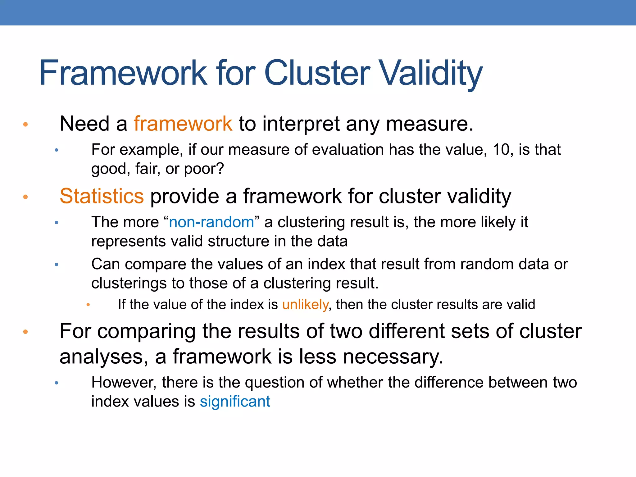 • Need a framework to interpret any measure.
• For example, if our measure of evaluation has the value, 10, is that
good, fair, or poor?
• Statistics provide a framework for cluster validity
• The more “non-random” a clustering result is, the more likely it
represents valid structure in the data
• Can compare the values of an index that result from random data or
clusterings to those of a clustering result.
• If the value of the index is unlikely, then the cluster results are valid
• For comparing the results of two different sets of cluster
analyses, a framework is less necessary.
• However, there is the question of whether the difference between two
index values is significant
Framework for Cluster Validity
 