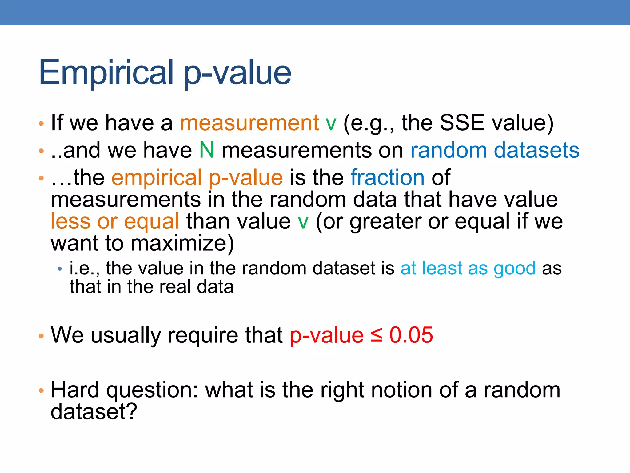 Empirical p-value
• If we have a measurement v (e.g., the SSE value)
• ..and we have N measurements on random datasets
• …the empirical p-value is the fraction of
measurements in the random data that have value
less or equal than value v (or greater or equal if we
want to maximize)
• i.e., the value in the random dataset is at least as good as
that in the real data
• We usually require that p-value ≤ 0.05
• Hard question: what is the right notion of a random
dataset?
 