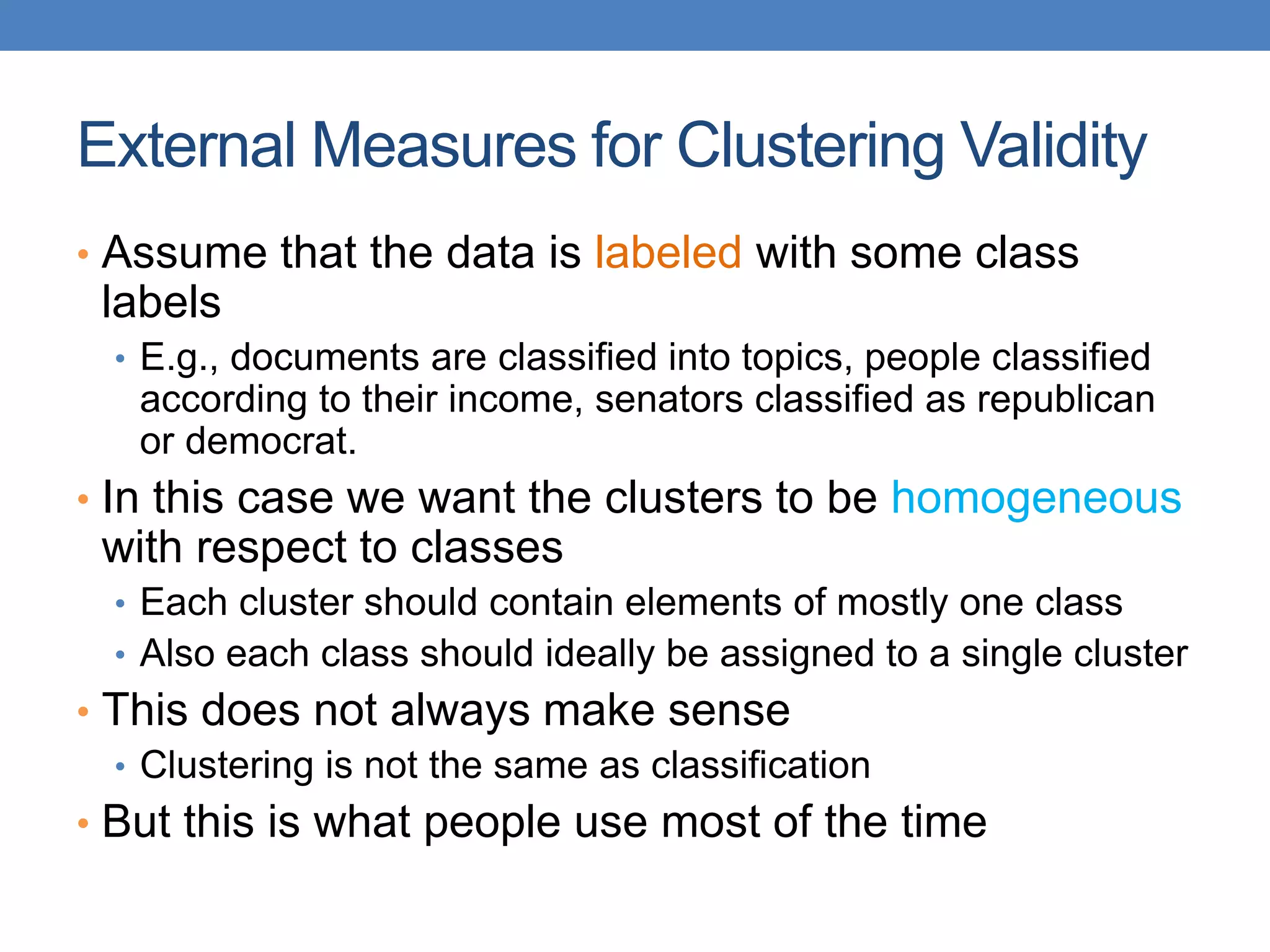 External Measures for Clustering Validity
• Assume that the data is labeled with some class
labels
• E.g., documents are classified into topics, people classified
according to their income, senators classified as republican
or democrat.
• In this case we want the clusters to be homogeneous
with respect to classes
• Each cluster should contain elements of mostly one class
• Also each class should ideally be assigned to a single cluster
• This does not always make sense
• Clustering is not the same as classification
• But this is what people use most of the time
 