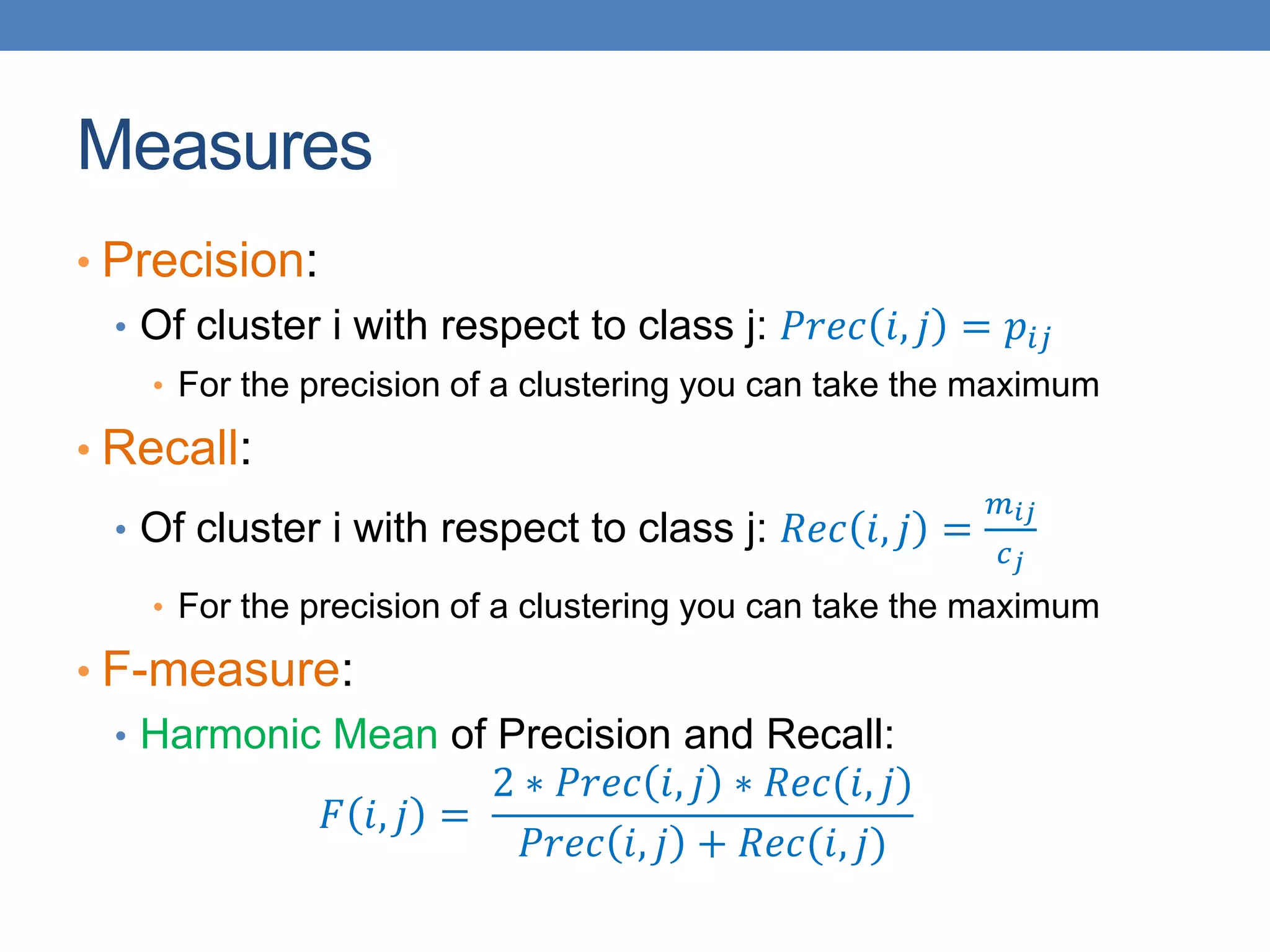 Measures
• Precision:
• Of cluster i with respect to class j: 𝑃𝑟𝑒𝑐 𝑖, 𝑗 = 𝑝𝑖𝑗
• For the precision of a clustering you can take the maximum
• Recall:
• Of cluster i with respect to class j: 𝑅𝑒𝑐 𝑖, 𝑗 =
𝑚𝑖𝑗
𝑐𝑗
• For the precision of a clustering you can take the maximum
• F-measure:
• Harmonic Mean of Precision and Recall:
𝐹 𝑖, 𝑗 =
2 ∗ 𝑃𝑟𝑒𝑐 𝑖, 𝑗 ∗ 𝑅𝑒𝑐(𝑖, 𝑗)
𝑃𝑟𝑒𝑐 𝑖, 𝑗 + 𝑅𝑒𝑐(𝑖, 𝑗)
 