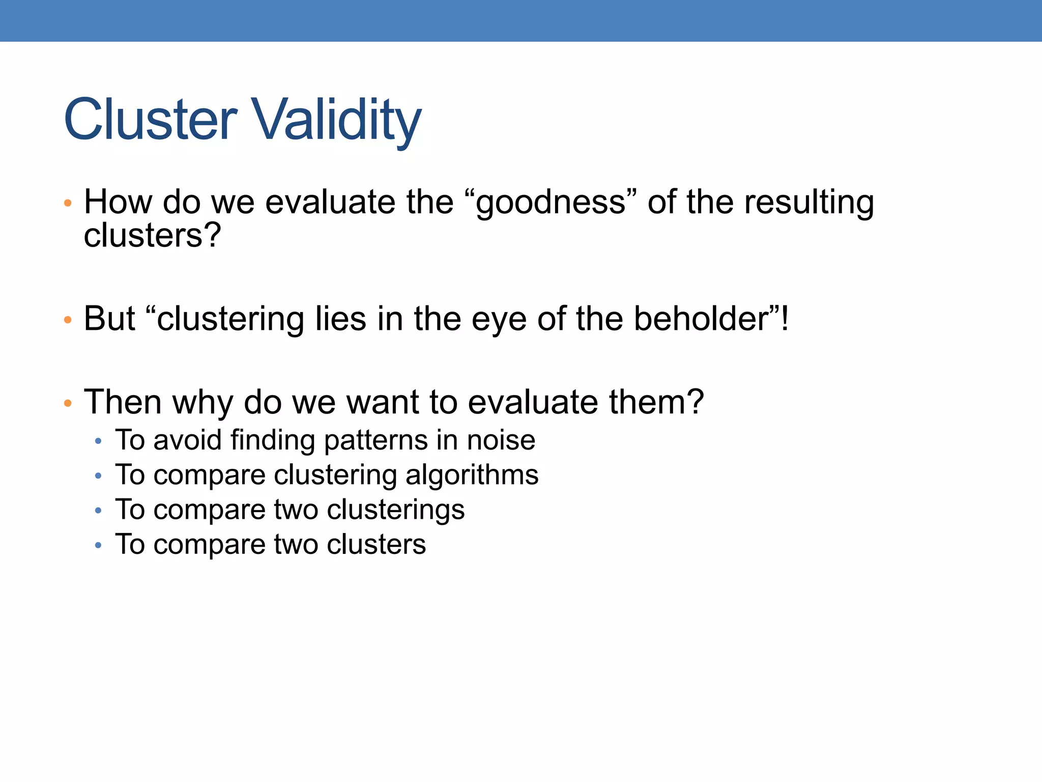 Cluster Validity
• How do we evaluate the “goodness” of the resulting
clusters?
• But “clustering lies in the eye of the beholder”!
• Then why do we want to evaluate them?
• To avoid finding patterns in noise
• To compare clustering algorithms
• To compare two clusterings
• To compare two clusters
 