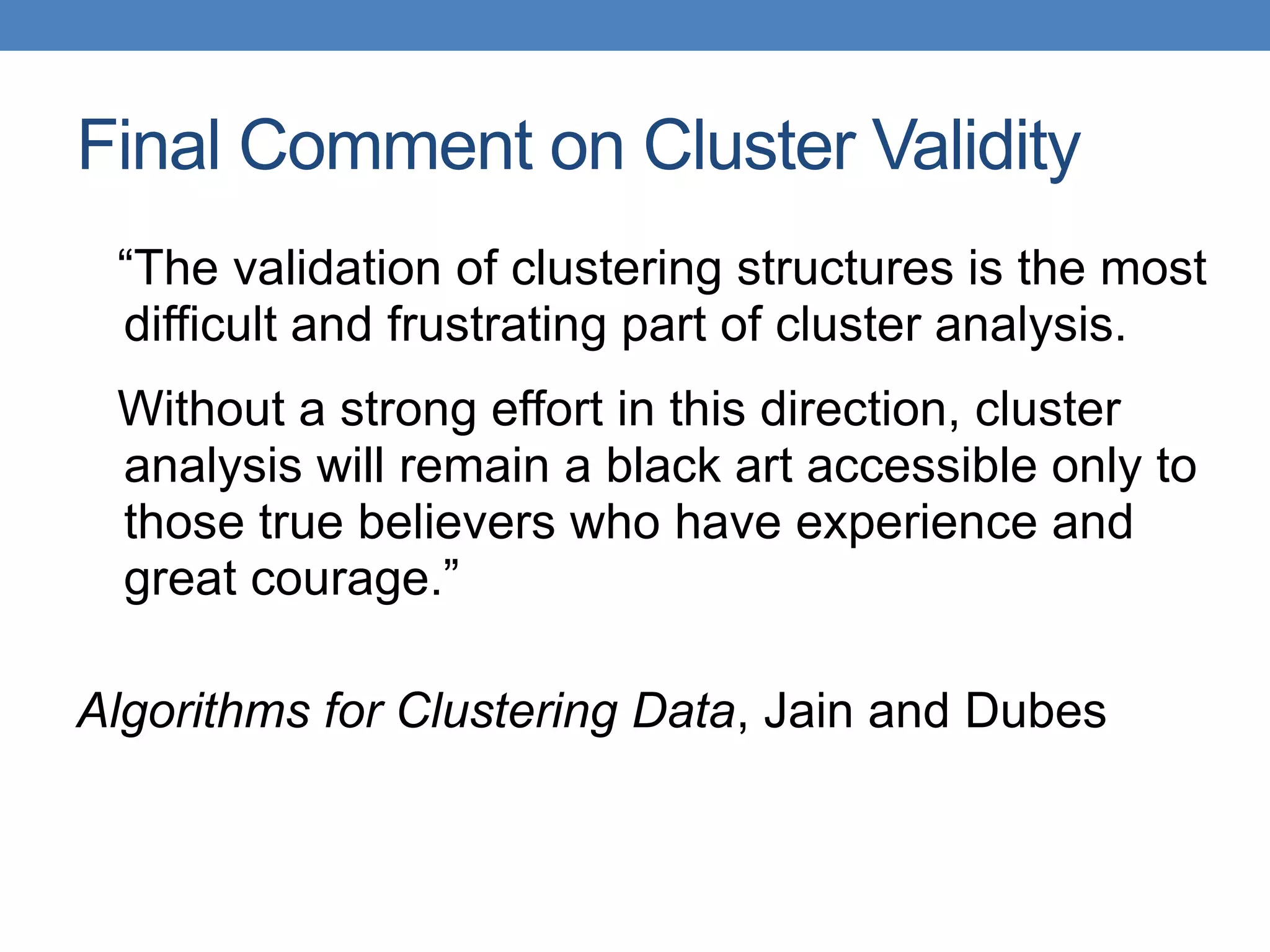 “The validation of clustering structures is the most
difficult and frustrating part of cluster analysis.
Without a strong effort in this direction, cluster
analysis will remain a black art accessible only to
those true believers who have experience and
great courage.”
Algorithms for Clustering Data, Jain and Dubes
Final Comment on Cluster Validity
 