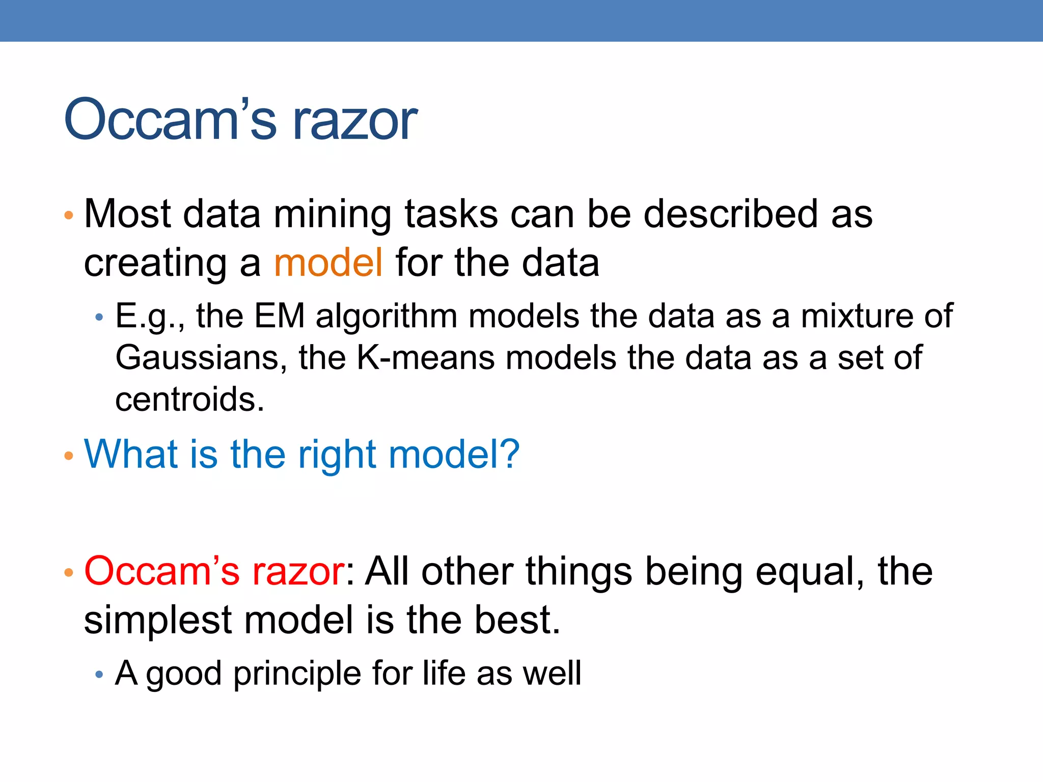 Occam’s razor
• Most data mining tasks can be described as
creating a model for the data
• E.g., the EM algorithm models the data as a mixture of
Gaussians, the K-means models the data as a set of
centroids.
• What is the right model?
• Occam’s razor: All other things being equal, the
simplest model is the best.
• A good principle for life as well
 