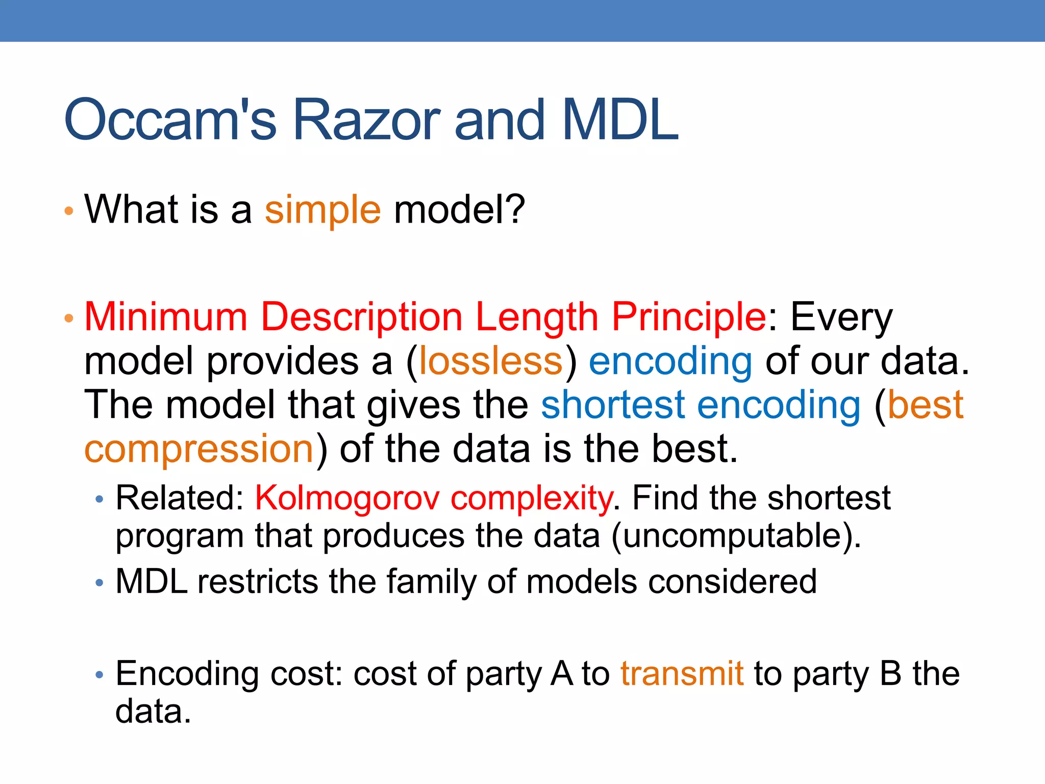 Occam's Razor and MDL
• What is a simple model?
• Minimum Description Length Principle: Every
model provides a (lossless) encoding of our data.
The model that gives the shortest encoding (best
compression) of the data is the best.
• Related: Kolmogorov complexity. Find the shortest
program that produces the data (uncomputable).
• MDL restricts the family of models considered
• Encoding cost: cost of party A to transmit to party B the
data.
 