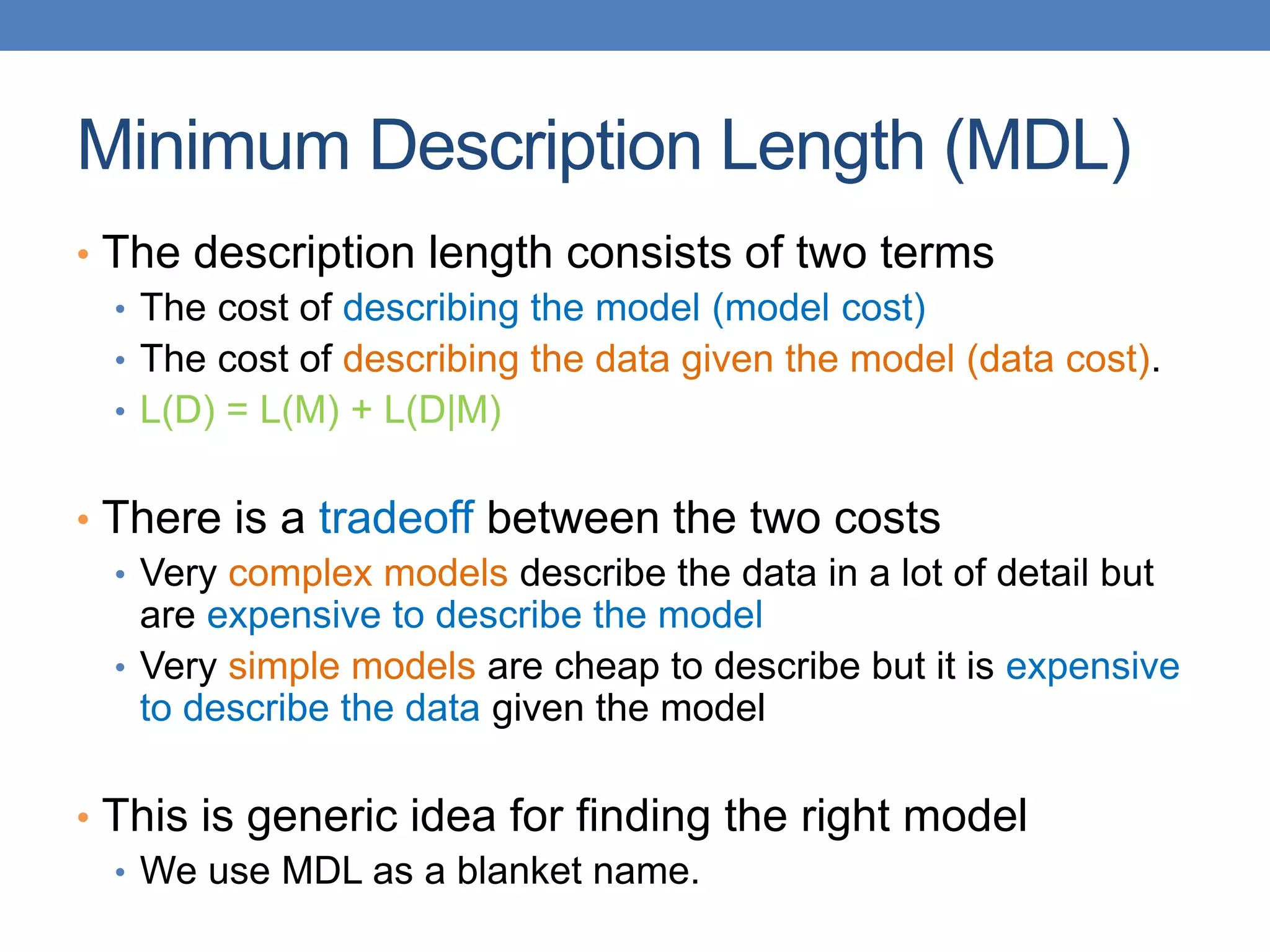 Minimum Description Length (MDL)
• The description length consists of two terms
• The cost of describing the model (model cost)
• The cost of describing the data given the model (data cost).
• L(D) = L(M) + L(D|M)
• There is a tradeoff between the two costs
• Very complex models describe the data in a lot of detail but
are expensive to describe the model
• Very simple models are cheap to describe but it is expensive
to describe the data given the model
• This is generic idea for finding the right model
• We use MDL as a blanket name.
 