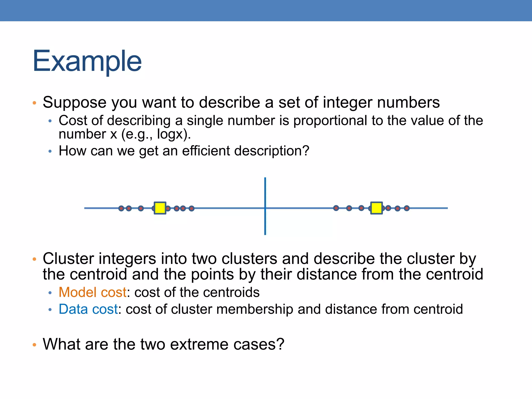Example
• Suppose you want to describe a set of integer numbers
• Cost of describing a single number is proportional to the value of the
number x (e.g., logx).
• How can we get an efficient description?
• Cluster integers into two clusters and describe the cluster by
the centroid and the points by their distance from the centroid
• Model cost: cost of the centroids
• Data cost: cost of cluster membership and distance from centroid
• What are the two extreme cases?
 