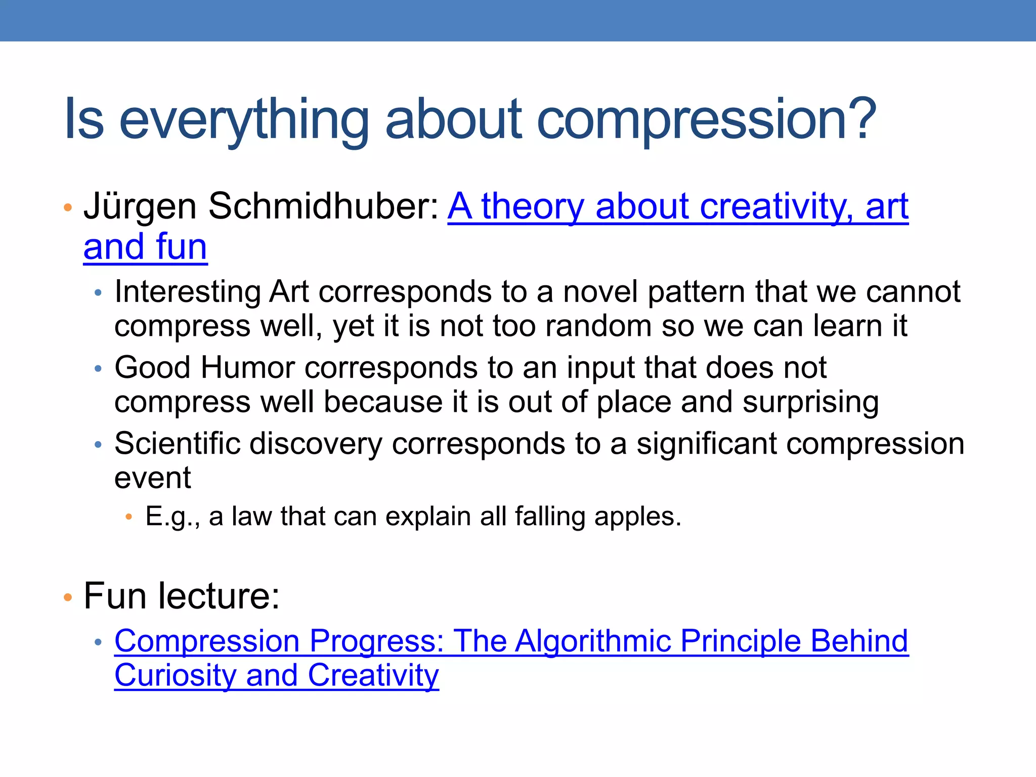 Is everything about compression?
• Jürgen Schmidhuber: A theory about creativity, art
and fun
• Interesting Art corresponds to a novel pattern that we cannot
compress well, yet it is not too random so we can learn it
• Good Humor corresponds to an input that does not
compress well because it is out of place and surprising
• Scientific discovery corresponds to a significant compression
event
• E.g., a law that can explain all falling apples.
• Fun lecture:
• Compression Progress: The Algorithmic Principle Behind
Curiosity and Creativity
 