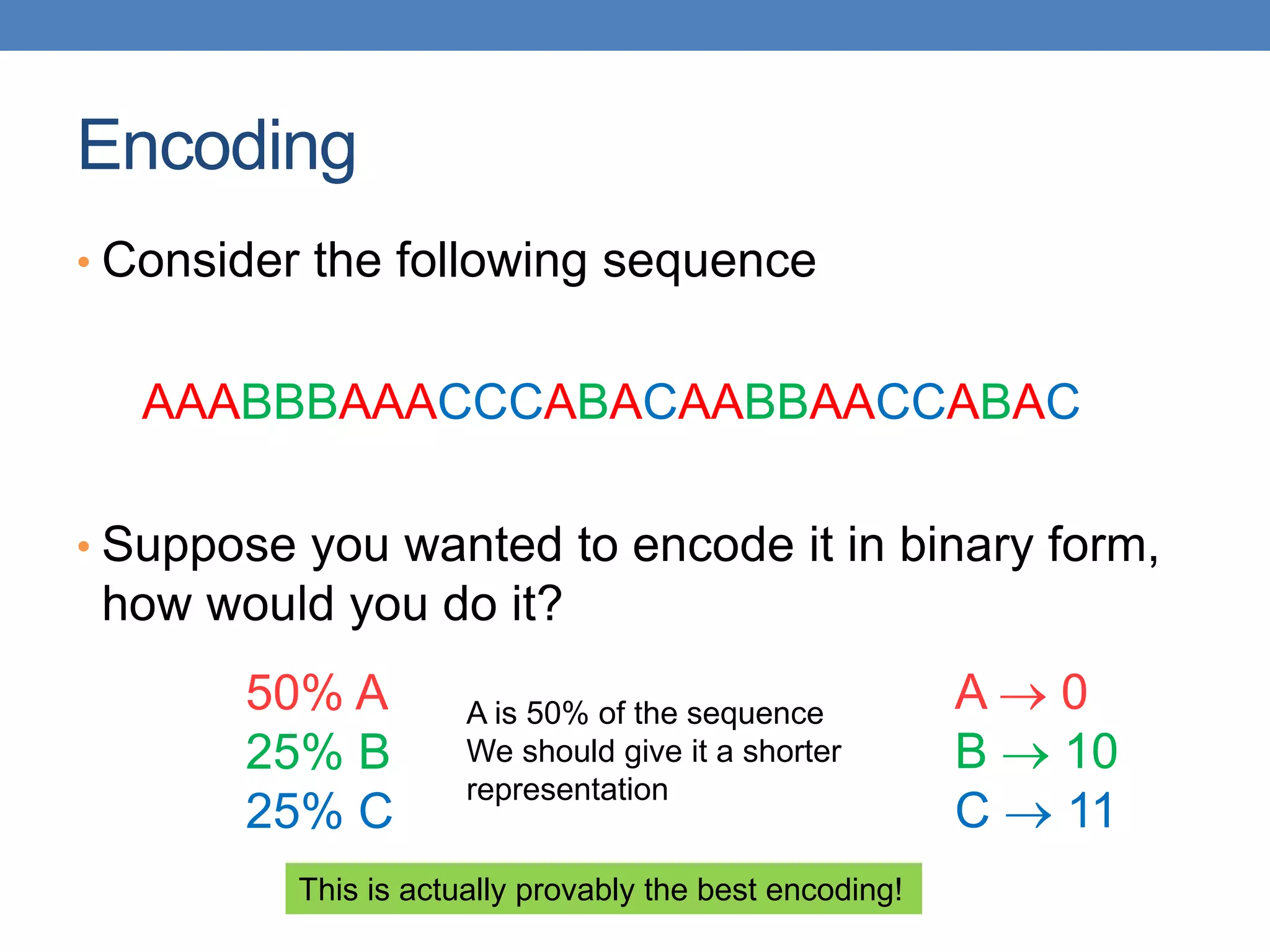 Encoding
• Consider the following sequence
AAABBBAAACCCABACAABBAACCABAC
• Suppose you wanted to encode it in binary form,
how would you do it?
A  0
B  10
C  11
A is 50% of the sequence
We should give it a shorter
representation
50% A
25% B
25% C
This is actually provably the best encoding!
 