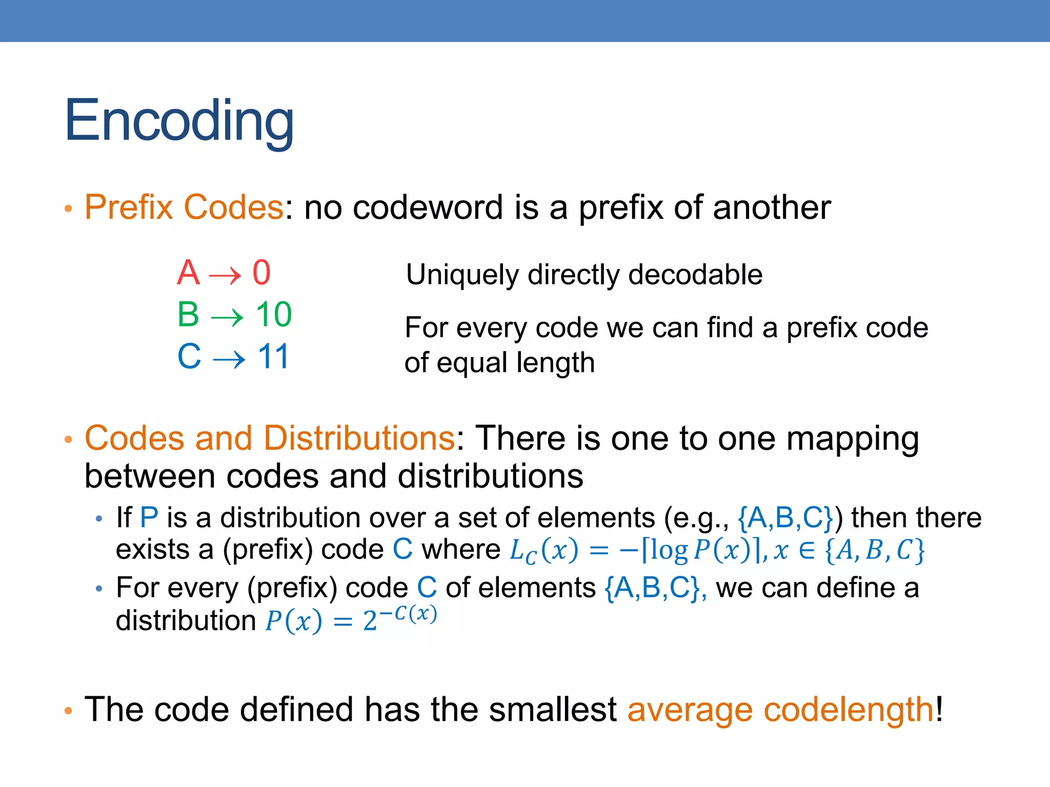 Encoding
• Prefix Codes: no codeword is a prefix of another
• Codes and Distributions: There is one to one mapping
between codes and distributions
• If P is a distribution over a set of elements (e.g., {A,B,C}) then there
exists a (prefix) code C where 𝐿𝐶 𝑥 = − log 𝑃 𝑥 , 𝑥 ∈ {𝐴, 𝐵, 𝐶}
• For every (prefix) code C of elements {A,B,C}, we can define a
distribution 𝑃 𝑥 = 2−𝐶(𝑥)
• The code defined has the smallest average codelength!
A  0
B  10
C  11
Uniquely directly decodable
For every code we can find a prefix code
of equal length
 