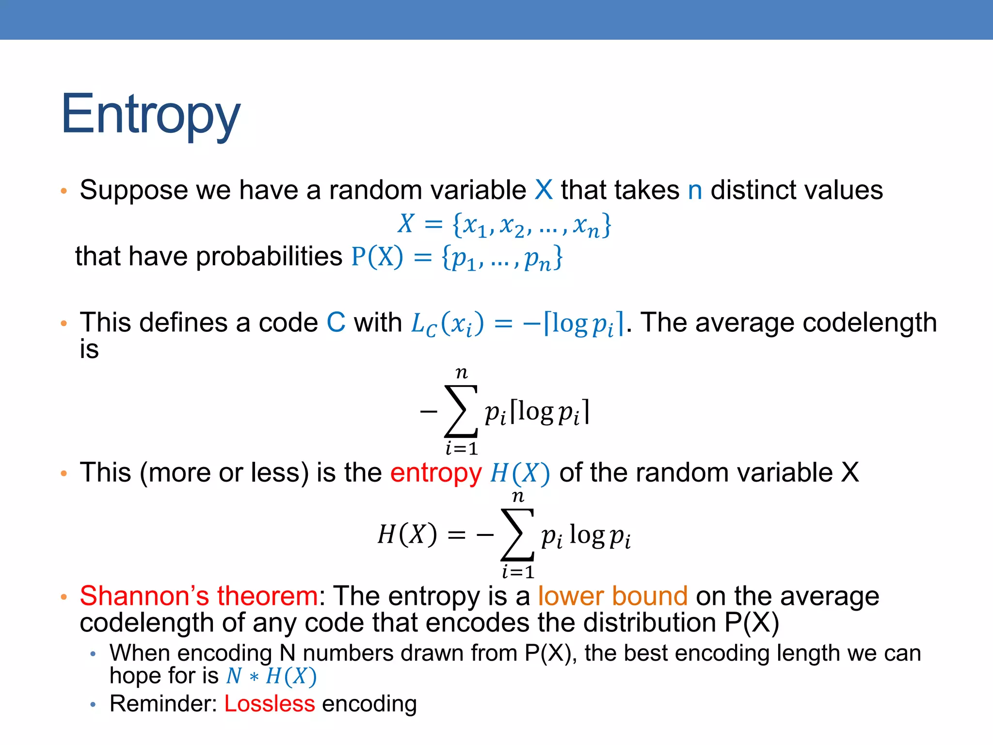 Entropy
• Suppose we have a random variable X that takes n distinct values
𝑋 = {𝑥1, 𝑥2, … , 𝑥𝑛}
that have probabilities P X = 𝑝1, … , 𝑝𝑛
• This defines a code C with 𝐿𝐶 𝑥𝑖 = − log 𝑝𝑖 . The average codelength
is
−
𝑖=1
𝑛
𝑝𝑖 log 𝑝𝑖
• This (more or less) is the entropy 𝐻(𝑋) of the random variable X
𝐻 𝑋 = −
𝑖=1
𝑛
𝑝𝑖 log 𝑝𝑖
• Shannon’s theorem: The entropy is a lower bound on the average
codelength of any code that encodes the distribution P(X)
• When encoding N numbers drawn from P(X), the best encoding length we can
hope for is 𝑁 ∗ 𝐻(𝑋)
• Reminder: Lossless encoding
 