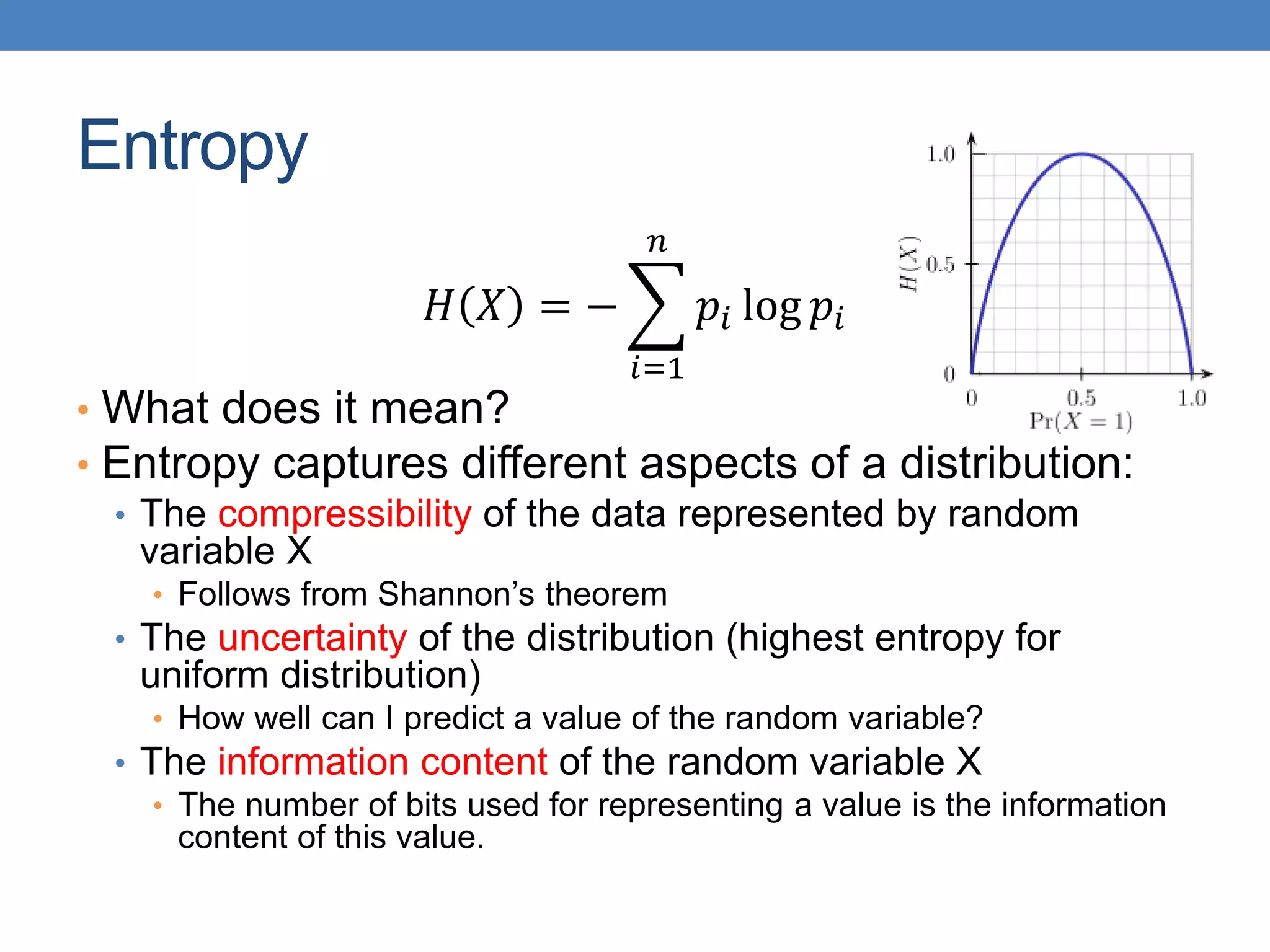 Entropy
𝐻 𝑋 = −
𝑖=1
𝑛
𝑝𝑖 log 𝑝𝑖
• What does it mean?
• Entropy captures different aspects of a distribution:
• The compressibility of the data represented by random
variable X
• Follows from Shannon’s theorem
• The uncertainty of the distribution (highest entropy for
uniform distribution)
• How well can I predict a value of the random variable?
• The information content of the random variable X
• The number of bits used for representing a value is the information
content of this value.
 